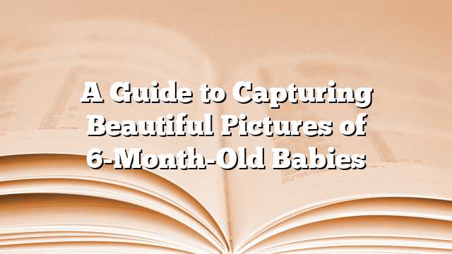 A Guide to Capturing Beautiful Pictures of 6-Month-Old Babies